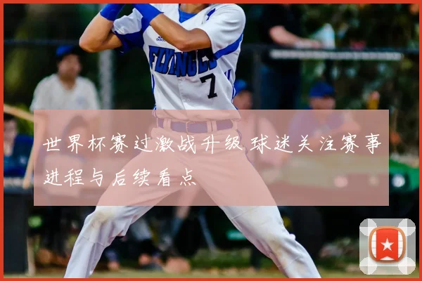 世界杯赛过激战升级 球迷关注赛事进程与后续看点