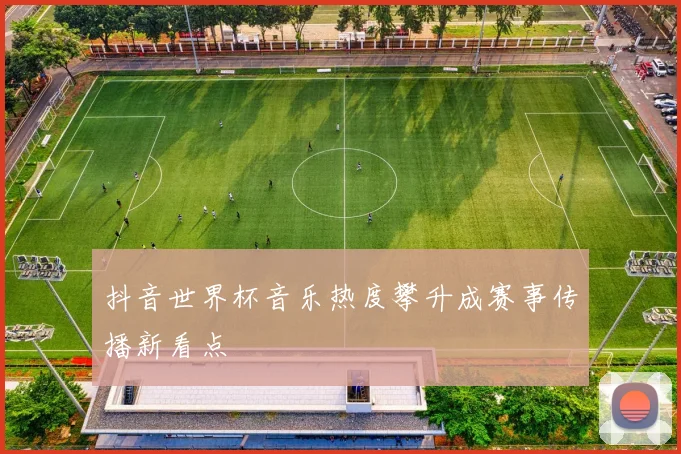 抖音世界杯音乐热度攀升成赛事传播新看点